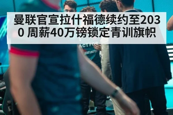 曼联官宣拉什福德续约至2030 周薪40万镑锁定青训旗帜